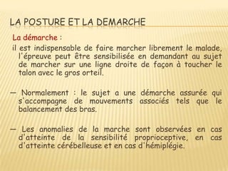 LA POSTURE ET LA DEMARCHE
La démarche :
il est indispensable de faire marcher librement le malade,
   l'épreuve peut être sensibilisée en demandant au sujet
   de marcher sur une ligne droite de façon à toucher le
   talon avec le gros orteil.

ŕ Normalement : le sujet a une démarche assurée qui
 s'accompagne de mouvements associés tels que le
 balancement des bras.

ŕ Les anomalies de la marche sont observées en cas
 d'atteinte de la sensibilité proprioceptive, en cas
 d'atteinte cérébelleuse et en cas d'hémiplégie.
 