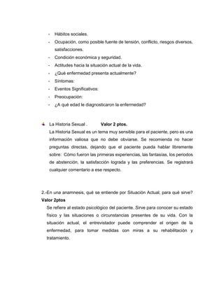 - Hábitos sociales.
- Ocupación, como posible fuente de tensión, conflicto, riesgos diversos,
satisfacciones.
- Condición económica y seguridad.
- Actitudes hacia la situación actual de la vida.
- ¿Qué enfermedad presenta actualmente?
- Síntomas:
- Eventos Significativos:
- Preocupación:
- ¿A qué edad le diagnosticaron la enfermedad?
La Historia Sexual . Valor 2 ptos.
La Historia Sexual es un tema muy sensible para el paciente, pero es una
información valiosa que no debe obviarse. Se recomienda no hacer
preguntas directas, dejando que el paciente pueda hablar libremente
sobre: Cómo fueron las primeras experiencias, las fantasías, los periodos
de abstención, la satisfacción lograda y las preferencias. Se registrará
cualquier comentario a ese respecto.
2.-En una anamnesis, qué se entiende por Situación Actual, para qué sirve?
Valor 2ptos
Se refiere al estado psicológico del paciente. Sirve para conocer su estado
físico y las situaciones o circunstancias presentes de su vida. Con la
situación actual, el entrevistador puede comprender el origen de la
enfermedad, para tomar medidas con miras a su rehabilitación y
tratamiento.
 