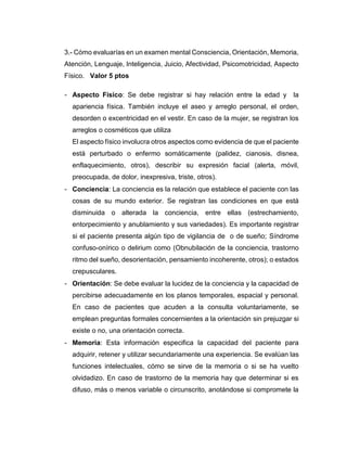 3.- Cómo evaluarías en un examen mental Consciencia, Orientación, Memoria,
Atención, Lenguaje, Inteligencia, Juicio, Afectividad, Psicomotricidad, Aspecto
Físico. Valor 5 ptos
- Aspecto Físico: Se debe registrar si hay relación entre la edad y la
apariencia física. También incluye el aseo y arreglo personal, el orden,
desorden o excentricidad en el vestir. En caso de la mujer, se registran los
arreglos o cosméticos que utiliza
El aspecto físico involucra otros aspectos como evidencia de que el paciente
está perturbado o enfermo somáticamente (palidez, cianosis, disnea,
enflaquecimiento, otros), describir su expresión facial (alerta, móvil,
preocupada, de dolor, inexpresiva, triste, otros).
- Conciencia: La conciencia es la relación que establece el paciente con las
cosas de su mundo exterior. Se registran las condiciones en que está
disminuida o alterada la conciencia, entre ellas (estrechamiento,
entorpecimiento y anublamiento y sus variedades). Es importante registrar
si el paciente presenta algún tipo de vigilancia de o de sueño; Síndrome
confuso-onírico o delirium como (Obnubilación de la conciencia, trastorno
ritmo del sueño, desorientación, pensamiento incoherente, otros); o estados
crepusculares.
- Orientación: Se debe evaluar la lucidez de la conciencia y la capacidad de
percibirse adecuadamente en los planos temporales, espacial y personal.
En caso de pacientes que acuden a la consulta voluntariamente, se
emplean preguntas formales concernientes a la orientación sin prejuzgar si
existe o no, una orientación correcta.
- Memoria: Esta información especifica la capacidad del paciente para
adquirir, retener y utilizar secundariamente una experiencia. Se evalúan las
funciones intelectuales, cómo se sirve de la memoria o si se ha vuelto
olvidadizo. En caso de trastorno de la memoria hay que determinar si es
difuso, más o menos variable o circunscrito, anotándose si compromete la
 