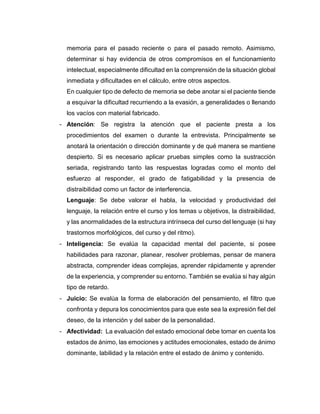 memoria para el pasado reciente o para el pasado remoto. Asimismo,
determinar si hay evidencia de otros compromisos en el funcionamiento
intelectual, especialmente dificultad en la comprensión de la situación global
inmediata y dificultades en el cálculo, entre otros aspectos.
En cualquier tipo de defecto de memoria se debe anotar si el paciente tiende
a esquivar la dificultad recurriendo a la evasión, a generalidades o llenando
los vacíos con material fabricado.
- Atención: Se registra la atención que el paciente presta a los
procedimientos del examen o durante la entrevista. Principalmente se
anotará la orientación o dirección dominante y de qué manera se mantiene
despierto. Si es necesario aplicar pruebas simples como la sustracción
seriada, registrando tanto las respuestas logradas como el monto del
esfuerzo al responder, el grado de fatigabilidad y la presencia de
distraibilidad como un factor de interferencia.
Lenguaje: Se debe valorar el habla, la velocidad y productividad del
lenguaje, la relación entre el curso y los temas u objetivos, la distraibilidad,
y las anormalidades de la estructura intrínseca del curso del lenguaje (si hay
trastornos morfológicos, del curso y del ritmo).
- Inteligencia: Se evalúa la capacidad mental del paciente, si posee
habilidades para razonar, planear, resolver problemas, pensar de manera
abstracta, comprender ideas complejas, aprender rápidamente y aprender
de la experiencia, y comprender su entorno. También se evalúa si hay algún
tipo de retardo.
- Juicio: Se evalúa la forma de elaboración del pensamiento, el filtro que
confronta y depura los conocimientos para que este sea la expresión fiel del
deseo, de la intención y del saber de la personalidad.
- Afectividad: La evaluación del estado emocional debe tomar en cuenta los
estados de ánimo, las emociones y actitudes emocionales, estado de ánimo
dominante, labilidad y la relación entre el estado de ánimo y contenido.
 