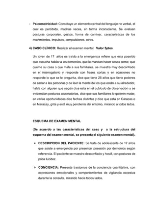 - Psicomotricidad: Constituye un elemento central del lenguaje no verbal, el
cual es percibido, muchas veces, en forma inconsciente. Se evalúan
posturas corporales, gestos, forma de caminar, características de los
movimientos, impulsos, compulsiones, otros.
4) CASO CLÍNICO: Realizar el examen mental. Valor 5ptos
Un joven de 17 años es traído a la emergencia refiere que esta poseído
que escucha hablar a los demonios, que le mandan hacer cosas como; que
queme su casa o que mate a sus familiares, se muestra muy desconfiado
en el interrogatorio y responde con frases cortas y en ocasiones no
responde lo que se le pregunta, dice que tiene 25 años que tiene poderes
de sanar a las personas y de leer la mente de los que están a su alrededor,
habla con alguien que según dice esta en el cubículo de observación y se
evidencian posturas alucinatorias, dice que sus familiares lo quieren matar,
en varias oportunidades dice fechas distintas y dice que está en Caracas o
en Maracay, grita y está muy pendiente del entorno, mirando a todos lados.
ESQUEMA DE EXAMEN MENTAL
(De acuerdo a las características del caso y a la estructura del
esquema del examen mental, se presenta el siguiente examen mental).
 DESCRIPCION DEL PACIENTE: Se trata de adolescente de 17 años
que asiste a emergencia por presentar posesión por demonios según
referencia. El paciente se muestra desconfiado y hostil, con posturas de
poca lucidez.
 CONCIENCIA: Presenta trastornos de la conciencia cuantitativa, con
expresiones emocionales y comportamientos de vigilancia excesiva
durante la consulta, mirando hacia todos lados.
 