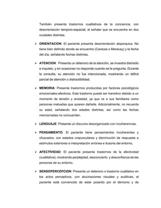 También presenta trastornos cualitativos de la conciencia, con
desorientación temporo-espacial, al señalar que se encuentra en dos
ciudades distintas.
 ORIENTACION: El paciente presenta desorientación alopsíquica. No
tiene bien definido donde se encuentra (Caracas o Maracay) y la fecha
del día, señalando fechas distintas.
 ATENCION: Presenta un deterioro de la atención, se muestra distraído
e inquieto, y en ocasiones no responde cuando se le pregunta. Durante
la consulta, su atención no fue intencionada, mostrando un déficit
parcial de atención o distractibilidad.
 MEMORIA: Presenta trastornos producidas por factores psicológicos
emocionales-afectivos. Este trastorno puede ser transitivo debido a un
momento de tensión y ansiedad, ya que ve a sus familiares como
personas malvadas que quieren dañarle. Adicionalmente, no recuerda
su edad, señalando dos edades distintas, así como las fechas
mencionadas no concuerdan.
 LENGUAJE: Presenta un discurso desorganizado con incoherencias.
 PENSAMIENTO: El paciente tiene pensamientos incoherentes y
ofuscados, con estados crepusculares y disminución de respuesta a
estímulos exteriores e interpretación errónea e ilusoria del entorno,
 AFECTIVIDAD: El paciente presenta trastornos de la afectividad
(cualitativa), mostrando perplejidad, desconcierto y desconfianza de las
personas de su entorno.
 SENSOPERCEPCION: Presenta un deterioro o trastorno cualitativo en
los actos perceptivos, con alucinaciones visuales y auditivas, el
paciente está convencido de estar poseído por el demonio y de
 