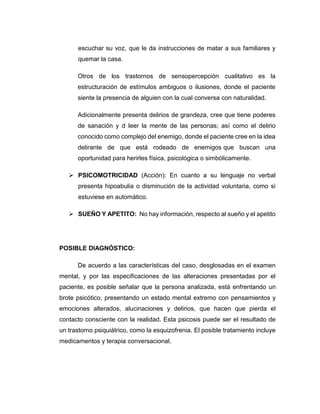 escuchar su voz, que le da instrucciones de matar a sus familiares y
quemar la casa.
Otros de los trastornos de sensopercepción cualitativo es la
estructuración de estímulos ambiguos o ilusiones, donde el paciente
siente la presencia de alguien con la cual conversa con naturalidad.
Adicionalmente presenta delirios de grandeza, cree que tiene poderes
de sanación y d leer la mente de las personas; así como el delirio
conocido como complejo del enemigo, donde el paciente cree en la idea
delirante de que está rodeado de enemigos que buscan una
oportunidad para herirles física, psicológica o simbólicamente.
 PSICOMOTRICIDAD (Acción): En cuanto a su lenguaje no verbal
presenta hipoabulia o disminución de la actividad voluntaria, como si
estuviese en automático.
 SUEÑO Y APETITO: No hay información, respecto al sueño y el apetito
POSIBLE DIAGNÓSTICO:
De acuerdo a las características del caso, desglosadas en el examen
mental, y por las especificaciones de las alteraciones presentadas por el
paciente, es posible señalar que la persona analizada, está enfrentando un
brote psicótico, presentando un estado mental extremo con pensamientos y
emociones alterados, alucinaciones y delirios, que hacen que pierda el
contacto consciente con la realidad. Esta psicosis puede ser el resultado de
un trastorno psiquiátrico, como la esquizofrenia. El posible tratamiento incluye
medicamentos y terapia conversacional.
 