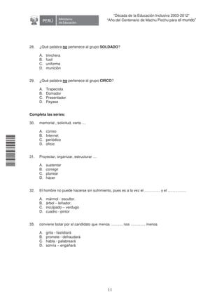 11240220112081
11
“Década de la Educación Inclusiva 2003-2012”
“Año del Centenario de Machu Picchu para el mundo”
28. ¿Qué palabra no pertenece al grupo SOLDADO?
A. trinchera
B. fusil
C. uniforme
D. munición
29. ¿Qué palabra no pertenece al grupo CIRCO?
A. Trapecista
B. Domador
C. Presentador
D. Payaso
Completa las series:
30. memorial , solicitud, carta …
A. correo
B. Internet
C. periódico
D. oficio
31. Proyectar, organizar, estructurar …
A. sustentar
B. corregir
C. planear
D. hacer
32. El hombre no puede hacerse sin sufrimiento, pues es a la vez el …………. y el ……………
A. mármol - escultor.
B. árbol – leñador.
C. inculpado – verdugo
D. cuadro - pintor
33. conviene botar por el candidato que menos ………. nos ………… menos.
A. grita - fastidiará
B. promete - defraudará
C. habla - palabreará
D. sonría – engañará
 