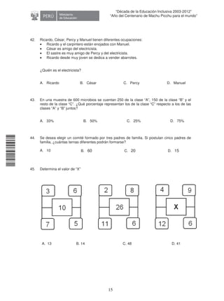 11240220112081
15
“Década de la Educación Inclusiva 2003-2012”
“Año del Centenario de Machu Picchu para el mundo”
42. Ricardo, César, Percy y Manuel tienen diferentes ocupaciones:
• Ricardo y el carpintero están enojados con Manuel.
• César es amigo del electricista.
• El sastre es muy amigo de Percy y del electricista.
• Ricardo desde muy joven se dedica a vender abarrotes.
¿Quién es el electricista?
A. Ricardo B. César C. Percy D. Manuel
43. En una muestra de 600 microbios se cuentan 250 de la clase “A”, 150 de la clase “B” y el
resto de la clase “C”. ¿Qué porcentaje representan los de la clase “C” respecto a los de las
clases “A” y “B” juntos?
A. 33% B. 50% C. 25% D. 75%
44. Se desea elegir un comité formado por tres padres de familia. Si postulan cinco padres de
familia, ¿cuántas ternas diferentes podrán formarse?
A. 10 B. 60 C. 20 D. 15
45. Determina el valor de “X”
A. 13 B. 14 C. 48 D. 41
 