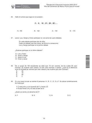 11240220112081
16
“Década de la Educación Inclusiva 2003-2012”
“Año del Centenario de Machu Picchu para el mundo”
46. Halle el número que sigue en la sucesión:
3 ; 8 ; 16 ; 31 ; 56 ; 93 ; …
A. 155 B. 162 C. 143 D. 173
47. Javier, Luis, Sergio y Víctor participan en una serie de cuatro debates.
En cada debate participan dos de ellos.
Cada uno debate solo dos veces, de forma no consecutiva.
Luis y Sergio participan en el primer debate.
¿Quiénes participan en el último debate?
A. Luis y Víctor
B. Javier y Sergio
C. Javier y Luis
D. Víctor y Javier
48. De un grupo de 180 estudiantes se sabe que: 70 son varones, de los cuales 55 usan
chompa. 25 mujeres usan casaca. Si solo usan chompa o casaca, ¿cuál es la diferencia
entre la cantidad de varones que usan casaca y las mujeres que usan chompa?
A. 20
B. 70
C. 85
D. 3
49. En una mesa circular se sientan 6 personas: A ; B ; C ; D ; E y F. Se ubican simétricamente
de modo que:
• C está junto y a la izquierda de F y frente a D.
• B está frente a A y no está al lado de D.
¿Quién se sienta a la derecha de E?
A. F B. D C. B D. E
 