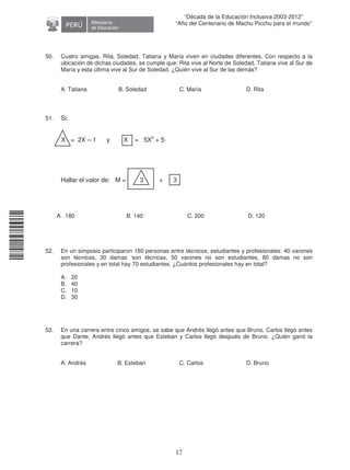 11240220112081
17
“Década de la Educación Inclusiva 2003-2012”
“Año del Centenario de Machu Picchu para el mundo”
50. Cuatro amigas, Rita, Soledad, Tatiana y María viven en ciudades diferentes. Con respecto a la
ubicación de dichas ciudades, se cumple que: Rita vive al Norte de Soledad, Tatiana vive al Sur de
María y esta última vive al Sur de Soledad. ¿Quién vive al Sur de las demás?
A. Tatiana B. Soledad C. María D. Rita
51. Si:
X = 2X – 1 y X = 5X2
+ 5
Hallar el valor de: M = 3 + 3
A. 180 B. 140 C. 200 D. 120
52. En un simposio participaron 180 personas entre técnicos, estudiantes y profesionales: 40 varones
son técnicos, 30 damas ‘son técnicas, 50 varones no son estudiantes, 80 damas no son
profesionales y en total hay 70 estudiantes. ¿Cuántos profesionales hay en total?
A. 20
B. 40
C. 10
D. 30
53. En una carrera entre cinco amigos, se sabe que Andrés llegó antes que Bruno, Carlos llegó antes
que Dante, Andrés llegó antes que Esteban y Carlos llegó después de Bruno. ¿Quién ganó la
carrera?
A. Andrés B. Esteban C. Carlos D. Bruno
 