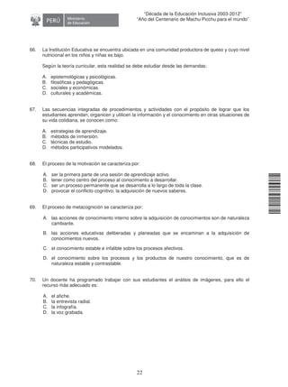 11240220112081
22
“Década de la Educación Inclusiva 2003-2012”
“Año del Centenario de Machu Picchu para el mundo”
66. La Institución Educativa se encuentra ubicada en una comunidad productora de queso y cuyo nivel
nutricional en los niños y niñas es bajo.
Según la teoría curricular, esta realidad se debe estudiar desde las demandas:
A. epistemológicas y psicológicas.
B. filosóficas y pedagógicas.
C. sociales y económicas.
D. culturales y académicas.
67. Las secuencias integradas de procedimientos y actividades con el propósito de lograr que los
estudiantes aprendan, organicen y utilicen la información y el conocimiento en otras situaciones de
su vida cotidiana, se conocen como:
A. estrategias de aprendizaje.
B. métodos de inmersión.
C. técnicas de estudio.
D. métodos participativos modelados.
68. El proceso de la motivación se caracteriza por:
A. ser la primera parte de una sesión de aprendizaje activo.
B. tener como centro del proceso al conocimiento a desarrollar.
C. ser un proceso permanente que se desarrolla a lo largo de toda la clase.
D. provocar el conflicto cognitivo, la adquisición de nuevos saberes.
69. El proceso de metacognición se caracteriza por:
A. las acciones de conocimiento interno sobre la adquisición de conocimientos son de naturaleza
cambiante.
B. las acciones educativas deliberadas y planeadas que se encaminan a la adquisición de
conocimientos nuevos.
C. el conocimiento estable e infalible sobre los procesos afectivos.
D. el conocimiento sobre los procesos y los productos de nuestro conocimiento, que es de
naturaleza estable y contrastable.
70. Un docente ha programado trabajar con sus estudiantes el análisis de imágenes, para ello el
recurso más adecuado es:
A. el afiche.
B. la entrevista radial.
C. la infografía.
D. la voz grabada.
 