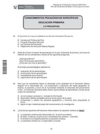 11240220112081
29
“Década de la Educación Inclusiva 2003-2012”
“Año del Centenario de Machu Picchu para el mundo”
CONOCIMIENTOS PEDAGÓGICOS ESPECÍFICOS
EDUCACIÓN PRIMARIA
(15 PREGUNTAS)
86. El documento en el que se establecen los fines de la Educación Peruana es:
B. Constitución Política del Perú
C. Proyecto Educativo Nacional.
D. Ley General de Educación.
E. Reglamento de Educación Básica Regular.
87. Antes de concluir la sesión de aprendizaje en el aula, el docente de primaria, promueve la
reflexión de sus estudiantes a través de las siguientes preguntas:
¿Qué aprendimos?
¿Qué hicimos para aprenderlo?
¿Para qué nos sirve lo aprendido?
El principio psicopedagógico aplicado es:
A. evaluación de los aprendizajes.
B. construcción de los aprendizajes.
C. necesidad de comunicación.
D. organización de los aprendizajes.
88. Para que los estudiantes logren lo planteado como propósito de la Educación Básica
Regular en lo relacionado con: “La comprensión y valoración del medio geográfico, la
historia, el presente y futuro de la humanidad mediante el desarrollo del pensamiento
crítico”, la Institución Educativa debe ofrecer oportunidades de aprendizaje a través de las
cuales los estudiantes:
A. se comuniquen, procesen y manejen la información.
B. desarrollen hábitos saludables para la conservación de la salud.
C. comprendan y valoren los procesos geográficos y humanos para proyectarse al
futuro.
D. logren el rigor intelectual propio del razonamiento y la investigación.
89. ¿Cuál de las siguientes afirmaciones relacionadas a la expresión artística es falsa?
A. La expresión artística está relacionada con la escritura creativa.
B. El teatro, la danza y la pintura son manifestaciones artístico – culturales.
C. El énfasis en la ortografía potencia la expresión artística.
D. La expresión artística es un organizador curricular.
 