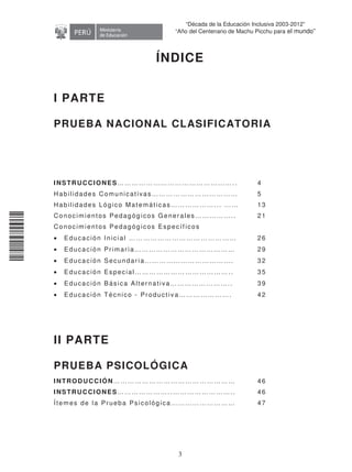 11240220112081
3
“Década de la Educación Inclusiva 2003-2012”
“Año del Centenario de Machu Picchu para el mundo”
ÍNDICE
I PARTE
PRUEBA NACIONAL CLASIFICATORIA
INSTRUCCIONES………………………………………….. 4
Habilidades Comunicativas……………………………… 5
Habilidades Lógico Matemáticas………………... …… 13
Conocimientos Pedagóg icos Generales…………….. 21
Conocimientos Pedagóg icos Específ icos
• Educación Inicial ……………………………………… 26
• Educación Primaria…………………………………… 29
• Educación Secundaria………………………………. 32
• Educación Especial………………………………….. 35
• Educación Básica Alternativa…………………….. 39
• Educación Técnico - Productiva…………………. 42
II PARTE
PRUEBA PSICOLÓGICA
INTRODUCCIÓN…………………………………………… 46
INSTRUCCIONES…………………..…………………….. 46
Ítemes de la Prueba Psicológ ica……………………… 47
 