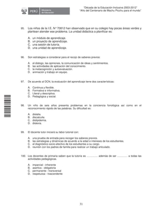 11240220112081
31
“Década de la Educación Inclusiva 2003-2012”
“Año del Centenario de Machu Picchu para el mundo”
95. Los niños de la I.E. N°70812 han observado que en su colegio hay pocas áreas verdes y
plantean atender ese problema. La unidad didáctica a planificar es:
A. un módulo de aprendizaje.
B. un proyecto de aprendizaje.
C. una sesión de tutoría.
D. una unidad de aprendizaje.
96. Son estrategias a considerar para el recojo de saberes previos:
A. el diálogo, las opiniones, la comunicación de ideas y sentimientos.
B. las actividades de aplicación del conocimiento.
C. la metacognición y autoevaluación.
D. animación y trabajo en equipo.
97. De acuerdo al DCN, la evaluación del aprendizaje tiene dos características:
A. Continua y flexible.
B. Formativa e informativa.
C. Literal y descriptiva.
D. Pedagógica y social.
98. Un niño de seis años presenta problemas en la conciencia fonológica así como en el
reconocimiento rápido de las palabras. Su dificultad es:
A. dislalia.
B. discalculia
C. dislipidemia.
D. dislexia.
99. El docente tutor iniciará su labor tutorial con:
A. una prueba de entrada para recoger los saberes previos.
B. las estrategias y dinámicas de acuerdo a la edad e intereses de los estudiantes.
C. el diagnóstico socio-afectivo de los estudiantes a su cargo.
D. reunión con los padres de familia para realizar un trabajo articulado.
100. Los docentes de primaria saben que la tutoría es …………. además de ser ………… a todas las
actividades pedagógicas.
A. imparcial - inherente
B. asertiva - obligatoria
C. permanente - transversal
D. respetuosa - trascendente
 