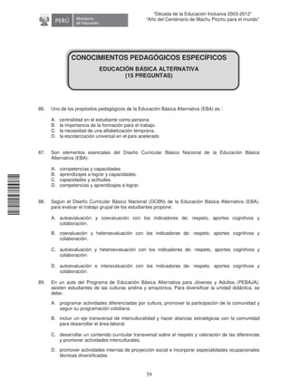 11240220112081
39
“Década de la Educación Inclusiva 2003-2012”
“Año del Centenario de Machu Picchu para el mundo”
CONOCIMIENTOS PEDAGÓGICOS ESPECÍFICOS
EDUCACIÓN BÁSICA ALTERNATIVA
(15 PREGUNTAS)
86. Uno de los propósitos pedagógicos de la Educación Básica Alternativa (EBA) es :
A. centralidad en el estudiante como persona.
B. la importancia de la formación para el trabajo.
C. la necesidad de una alfabetización temprana.
D. la escolarización universal en el país acelerado
87. Son elementos esenciales del Diseño Curricular Básico Nacional de la Educación Básica
Alternativa (EBA):
A. competencias y capacidades
B. aprendizajes a lograr y capacidades.
C. capacidades y actitudes.
D. competencias y aprendizajes a lograr.
88. Según el Diseño Curricular Básico Nacional (DCBN) de la Educación Básica Alternativa (EBA),
para evaluar el trabajo grupal de los estudiantes propone:
A. autoevaluación y coevaluación con los indicadores de: respeto, aportes cognitivos y
colaboración.
B. coevaluación y heteroevaluación con los indicadores de: respeto, aportes cognitivos y
colaboración.
C. autoevaluación y heteroevaluación con los indicadores de: respeto, aportes cognitivos y
colaboración.
D. autoevaluación e interevaluación con los indicadores de: respeto, aportes cognitivos y
colaboración.
89. En un aula del Programa de Educación Básica Alternativa para Jóvenes y Adultos (PEBAJA),
asisten estudiantes de las culturas andina y amazónica. Para diversificar la unidad didáctica, se
debe:
A. programar actividades diferenciadas por cultura, promover la participación de la comunidad y
seguir su programación cotidiana.
B. incluir un eje transversal de interculturalidad y hacer alianzas estratégicas con la comunidad
para desarrollar el área laboral.
C. desarrollar un contenido curricular transversal sobre el respeto y valoración de las diferencias
y promover actividades interculturales.
D. promover actividades internas de proyección social e incorporar especialidades ocupacionales
técnicas diversificadas.
 