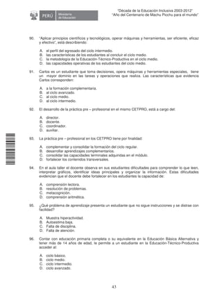 11240220112081
43
“Década de la Educación Inclusiva 2003-2012”
“Año del Centenario de Machu Picchu para el mundo”
90. “Aplicar principios científicos y tecnológicos, operar máquinas y herramientas, ser eficiente, eficaz
y efectivo”, está describiendo:
A. el perfil del egresado del ciclo intermedio.
B. las características de los estudiantes al concluir el ciclo medio.
C. la metodología de la Educación-Técnico-Productiva en el ciclo medio.
D. las capacidades operativas de los estudiantes del ciclo medio.
91. Carlos es un estudiante que toma decisiones, opera máquinas y herramientas especiales, tiene
un mayor dominio en las tareas y operaciones que realiza. Las características que evidencia
Carlos corresponden:
A. a la formación complementaria.
B. al ciclo avanzado.
C. al ciclo medio.
D. al ciclo intermedio.
92. El desarrollo de la práctica pre – profesional en el mismo CETPRO, está a cargo del:
A. director.
B. docente.
C. coordinador.
D. auxiliar.
93. La práctica pre – profesional en los CETPRO tiene por finalidad:
A. complementar y consolidar la formación del ciclo regular.
B. desarrollar aprendizajes complementarios.
C. consolidar las capacidades terminales adquiridas en el módulo.
D. fortalecer los contenidos transversales.
94. En el aula taller el docente observa en sus estudiantes dificultades para comprender lo que leen,
interpretar gráficos, identificar ideas principales y organizar la información. Estas dificultades
evidencian que el docente debe fortalecer en los estudiantes la capacidad de:
A. comprensión lectora.
B. resolución de problemas.
C. metacognición.
D. comprensión aritmética.
95. ¿Qué problema de aprendizaje presenta un estudiante que no sigue instrucciones y se distrae con
facilidad?
A. Muestra hiperactividad.
B. Autoestima baja.
C. Falta de disciplina.
D. Falta de atención.
96. Contar con educación primaria completa o su equivalente en la Educación Básica Alternativa y
tener más de 14 años de edad, le permite a un estudiante en la Educación-Técnico-Productiva
acceder al:
A. ciclo básico.
B. ciclo medio.
C. ciclo intermedio.
D. ciclo avanzado.
 
