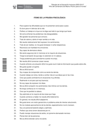 11240220112081
47
“Década de la Educación Inclusiva 2003-2012”
“Año del Centenario de Machu Picchu para el mundo”
ITEMS DE LA PRUEBA PSICOLÓGICA
1. Para superar las dificultades que se me presentan actuó paso a paso.
2. Es duro para mí disfrutar de la vida.
3. Prefiero un trabajo en el que se me diga casi todo lo que tengo que hacer.
4. Sé como enfrentar los problemas más desagradables.
5. Me agradan las personas que conozco.
6. Trato de valorar y darle el mejor sentido a mi vida.
7. Me resulta relativamente fácil expresar mis sentimientos.
8. Trato de ser realista, no me gusta fantasear ni soñar despierto(a).
9. Reconozco con facilidad mis emociones.
10. Soy capaz de demostrar afecto.
11. Me siento seguro(a) de mí mismo(a) en la mayoría de situaciones.
12. Tengo la sensación de que algo no está bien en mi cabeza.
13. Tengo problemas para controlarme cuando me enojo.
14. Me resulta difícil comenzar cosas nuevas.
15. Cuando enfrento una situación difícil me gusta reunir toda la información que pueda sobre ella.
16. Me gusta ayudar a la gente.
17. Me es difícil sonreír.
18. Soy incapaz de comprender cómo se siente los demás.
19. Cuando trabajo con otros, tiendo a confiar más en sus ideas que en las mías.
20. Creo que puedo controlarme en situaciones muy difíciles.
21. Realmente no sé para qué soy bueno(a).
22. No soy capaz de expresar mis ideas.
23. Me es difícil compartir mis sentimientos más íntimos con los demás.
24. No tengo confianza en mí mismo(a).
25. Creo que he perdido la cabeza.
26. Soy optimista en la mayoría de las cosas que hago.
27. Cuando comienzo a hablar me resulta difícil detenerme.
28. En general, me resulta difícil adaptarme.
29. Me gusta tener una visión general de un problema antes de intentar solucionarlo.
30. No me molesta aprovecharme de los demás, especialmente sí se lo merecen.
31. Soy una personal bastante alegre y optimista.
32. Prefiero que otros tomen decisiones por mí.
33. Puedo manejar situaciones de estrés, sin ponerme demasiado nervioso.
34. Pienso bien de las personas.
35. Me es difícil entender cómo me siento.
 