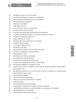 11240220112081
48
“Década de la Educación Inclusiva 2003-2012”
“Año del Centenario de Machu Picchu para el mundo”
36. He logrado muy poco en los últimos años.
37. Cuando estoy enojado(a) con alguien se lo puedo decir.
38. He tenido experiencias extrañas que no puedo explicar.
39. Me resulta fácil hacer amigos(as).
40. Me tengo mucho respeto.
41. Hago cosas muy raras.
42. Soy impulsivo(a), y eso me trae problemas.
43. Me resulta difícil cambiar de opinión.
44. Soy bueno para comprender los sentimientos de las personas.
45. Lo primero que hago cuando tengo un problema es detenerme a pensar.
46. A la gente le resulta difícil confiar en mí,
47. Estoy contento(a) con mi vida.
48. Me resulta difícil tomar decisiones por mí mismo(a).
49. No puedo soportar el estrés.
50. En mi vida no hago nada malo.
51. No disfruto lo que hago.
52. Me resulta difícil expresar mis sentimientos más íntimos.
53. La gente no comprende mi manera de pensar.
54. General espero lo mejor.
55. Mis amigos me confían sus intimidades.
56. No me siento bien conmigo mismo(a).
57. Percibo cosas extrañas que los demás no ven.
58. La gente me dice que baje el tono de voz cuando discuto.
59. Me resulta fácil adaptarme a situaciones nuevas.
60. Cuando intento resolver un problema analizo todas las posibles soluciones y luego escojo la
que considero mejor.
61. Me detendría y ayudaría a un niño que llora por encontrar a sus padres, aun cuando tuviese
algo que hacer en ese momento.
62. Soy una persona divertida.
63. Soy consciente de cómo me siento.
64. Siento que me resulta difícil controlar mi ansiedad.
65. Nada me perturba.
66. No me entusiasma mucho mis intereses.
67. Cuando estoy en desacuerdo con alguien soy capaz de decírselo.
68. Tengo tendencia a fantasear y a perder contacto con lo que ocurre a mí alrededor.
69. Me es difícil llevarme con los demás.
70. Me resulta difícil aceptarme tal como soy.
 