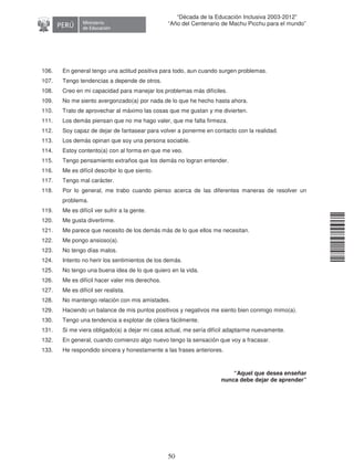 11240220112081
50
“Década de la Educación Inclusiva 2003-2012”
“Año del Centenario de Machu Picchu para el mundo”
106. En general tengo una actitud positiva para todo, aun cuando surgen problemas.
107. Tengo tendencias a depende de otros.
108. Creo en mi capacidad para manejar los problemas más difíciles.
109. No me siento avergonzado(a) por nada de lo que he hecho hasta ahora.
110. Trato de aprovechar al máximo las cosas que me gustan y me divierten.
111. Los demás piensan que no me hago valer, que me falta firmeza.
112. Soy capaz de dejar de fantasear para volver a ponerme en contacto con la realidad.
113. Los demás opinan que soy una persona sociable.
114. Estoy contento(a) con al forma en que me veo.
115. Tengo pensamiento extraños que los demás no logran entender.
116. Me es difícil describir lo que siento.
117. Tengo mal carácter.
118. Por lo general, me trabo cuando pienso acerca de las diferentes maneras de resolver un
problema.
119. Me es difícil ver sufrir a la gente.
120. Me gusta divertirme.
121. Me parece que necesito de los demás más de lo que ellos me necesitan.
122. Me pongo ansioso(a).
123. No tengo días malos.
124. Intento no herir los sentimientos de los demás.
125. No tengo una buena idea de lo que quiero en la vida.
126. Me es difícil hacer valer mis derechos.
127. Me es difícil ser realista.
128. No mantengo relación con mis amistades.
129. Haciendo un balance de mis puntos positivos y negativos me siento bien conmigo mimo(a).
130. Tengo una tendencia a explotar de cólera fácilmente.
131. Si me viera obligado(a) a dejar mi casa actual, me sería difícil adaptarme nuevamente.
132. En general, cuando comienzo algo nuevo tengo la sensación que voy a fracasar.
133. He respondido sincera y honestamente a las frases anteriores.
“Aquel que desea enseñar
nunca debe dejar de aprender”
 