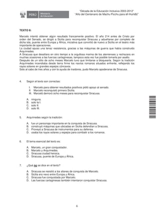 11240220112081
6
“Década de la Educación Inclusiva 2003-2012”
“Año del Centenario de Machu Picchu para el mundo”
TEXTO II:
Marcelo intentó obtener algún resultado francamente positivo. El año 214 antes de Cristo por
orden del Senado, se dirigió a Sicilia para reconquistar Siracusa y adueñarse por completo de
dicha isla, puente entre Europa y África, iniciativa que convirtió de nuevo a Sicilia en el teatro más
importante de operaciones.
La ciudad opuso una tenaz resistencia, gracias a las máquinas de guerra que había construido
Arquímedes.
A Siracusa que desafiara en otro tiempo a la orgullosa marina de los atenienses y rechazara en
muchas ocasiones a las fuerzas cartaginesas, tampoco esta vez fue posible tomarla por asalto.
Después de un sitio de ocho meses Marcelo tuvo que limitarse a bloquearla. Según la tradición
Arquímedes incendiaba desde tierra firme los navíos romanos situados enfrente, reflejando los
rayos solares en grandes espejos cóncavos.
Solo al cabo de tres años y con la ayuda de traidores, pudo Marcelo apoderarse de Siracusa.
4. Según el texto son correctas:
I. Marcelo para obtener resultados positivos pidió apoyo al senado.
II. Marcelo reconquistó primero Sicilia.
III. Marceló demoró ocho meses para reconquistar Siracusa.
A. ninguna.
B. solo la I.
C. solo II.
D. solo III.
5. Arquímedes según la tradición:
A. fue un personaje importante en la conquista de Siracusa.
B. construyó máquinas que ubicadas en Sicilia defendían a Siracusa.
C. Proveyó a Siracusa de instrumentos para su defensa.
D. usaba los rayos solares y espejos para combatir a los romanos.
6. El tema esencial del texto es:
A. Marcelo, un gran conquistador.
B. Marcelo y Arquímedes.
C. Siracusa ciudad heroica.
D. Siracusa, puente de Europa y África.
7. ¿Qué no se dice en el texto?
A. Siracusa se resistió a los afanes de conquista de Marcelo.
B. Sicilia era nexo entre Europa y África.
C. Siracusa fue conquistada por Marcelo.
D. Las fuerzas cartaginesas también intentaron conquistar Siracusa.
 
