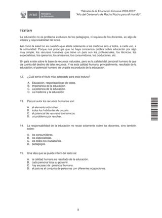 11240220112081
8
“Década de la Educación Inclusiva 2003-2012”
“Año del Centenario de Machu Picchu para el mundo”
TEXTO IV
La educación no es problema exclusivo de los pedagogos, ni siquiera de los docentes, es algo de
interés y responsabilidad de todos.
Así como la salud no es cuestión que atañe solamente a los médicos sino a todos, a cada uno, a
la comunidad. Porque nos preocupa que no haya conciencia pública sobre educación por algo
muy simple, los recursos humanos que tiene un país son los profesionales, los técnicos, los
especialistas, los operarios, los artesanos, los consumidores, los productores, etc.
Un país existe sobre la base de recursos naturales, pero es la calidad del personal humano la que
da cuenta del destino de tales recursos. Y es esta calidad humana, principalmente, resultado de la
educación; el potencial humano de un país es producto de la educación.
12. ¿Cuál sería el título más adecuado para esta lectura
A. Educación, responsabilidad de todos.
B. Importancia de la educación.
C. La potencia de la educación.
D. La medicina y la educación
13. Para el autor los recursos humanos son:
A. el elemento educativo.
B. todos los habitantes de un país.
C. el potencial de recursos económicos.
D. un problema por resolver.
14. La responsabilidad de la educación no recae solamente sobre los docentes, sino también
sobre:
A. los consumidores.
B. los especialistas.
C. los todos los ciudadanos.
D. pedagogos.
15. Una idea que se puede inferir del texto es:
A. la calidad humana es resultado de la educación.
B. cada persona forja su porvenir.
C. hay escasez de potencial humano.
D. el país es el conjunto de personas con diferentes ocupaciones.
?
 