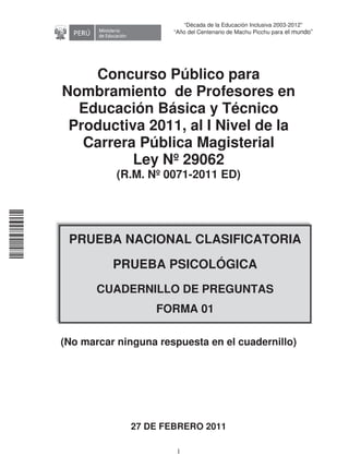 11240220112081
1
“Década de la Educación Inclusiva 2003-2012”
“Año del Centenario de Machu Picchu para el mundo”
Concurso Público para
Nombramiento de Profesores en
Educación Básica y Técnico
Productiva 2011, al I Nivel de la
Carrera Pública Magisterial
Ley Nº 29062
(R.M. Nº 0071-2011 ED)

 


(No marcar ninguna respuesta en el cuadernillo)
27 DE FEBRERO 2011
PRUEBA NACIONAL CLASIFICATORIA
PRUEBA PSICOLÓGICA
CUADERNILLO DE PREGUNTAS
FORMA 01
 