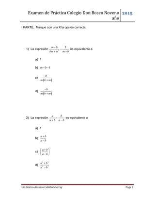 Examen de Práctica Colegio Don Bosco Noveno
año
2015
Lic. Marco Antonio Cubillo Murray Page 1
I PARTE. Marque con una X la opción correcta.
1) La expresión 2
1m b
bm m m b


 
es equivalente a
a) 1
b) 1m b 
c)
 
b
m b m
d)
 
b
m b m


2) La expresión
a b
a b a b

 
es equivalente a
a) 1
b)
a b
a b


c)
2
a b
a b
 
 
 
d)
2 2
2 2
a b
a b


 