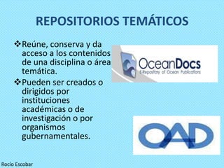 REPOSITORIOS TEMÁTICOS
    Reúne, conserva y da
     acceso a los contenidos
     de una disciplina o área
     temática.
    Pueden ser creados o
     dirigidos por
     instituciones
     académicas o de
     investigación o por
     organismos
     gubernamentales.

Rocío Escobar
 