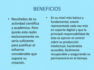 BENEFICIOS
• Resultados de su       •   En su nivel más básico y
                             fundamental, estará
  actividad científica
                             representada cada vez más
  y académica. Pero
                             en soporte digital y que la
  quizás esta razón          principal responsabilidad de
  exclusivamente no          ésta es ejercer el control
  sería suficiente           sobre su producción
  para justificar el         intelectual, haciéndola
  esfuerzo                   accesible, fácilmente
  considerable que           recuperable y asegurando su
  supone su                  permanencia en el tiempo.
  creación.
 