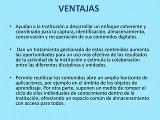 VENTAJAS
• Ayudan a la Institución a desarrollar un enfoque coherente y
  coordinado para la captura, identificación, almacenamiento,
  conservación y recuperación de sus contenidos digitales.

• Dan un tratamiento gestionado de estos contenidos aumenta
  las oportunidades para un uso más efectivo de los resultados
  de la actividad de la Institución y estimula la colaboración
  entre las diferentes disciplinas y unidades.

• Permite reutilizar los contenidos abre un amplio horizonte de
  aplicaciones, por ejemplo en el ámbito de los objetos de
  aprendizaje. Por otra parte, suponen un medio de romper el
  ciclo de silos individuales de conocimiento dentro de la
  Institución, ofreciendo un espacio común de almacenamiento
  con acceso para todos.
 