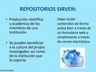 REPOSITORIOS SIRVEN:
    • Producción científica     Debe recibir
      y académica de los        contenidos de forma
      miembros de una           activa bien a través de
      Institución               un formulario web o
                                simplemente a través
    • Se pueden beneficiar      de correo electrónico.
      a la cultura del propio
      investigador, así como
      de la institución que
      lo soporta

Rocío Escobar
 