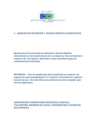 1.   JORNADA DE NUTRICIÓN Y  BUENOS HÁBITOS ALIMENTICIOS.<br />Realización de la jornada de nutrición y buenos hábitos alimenticios en las instalaciones de  su empresa. Para tal efecto se requiere de  un espacio  adecuado  como consultorio para la realización de la jornada. <br />RECURSOS:    Para la adaptación del consultorio se requiere un espacio de aproximadamente 4 x 3 metros. Así mismo se requiere una (1) mesa y  dos (2) sillas para adecuar nuestros equipos que son los siguientes:<br />ADIPOMETRO Ó DERMATRON MAGNETICO, BÁSCULA, TALLIMETRO, MEDIDOR DE GRASA, TENSIOMETRO, VALORACIÓ ELECTRONICA.<br />HORARIO Y DIAS DE ATENCIÓN EN LA EMPRESA: <br />Se dispondrá del horario que  se acuerde con la empresa,  durante los días  que sean necesarios  para dar una cobertura total al número de personas que deseen participar y con una adecuada coordinación para el empleo correcto del tiempo, de modo que no interfiera con las funciones laborales. <br />EXAMEN   NUTRICIONAL.  Incluye: <br />Toma  de Peso, talla y estatura.<br />Índice de masa y grasa corporal.<br />  <br />Porcentaje de agua.<br />Tendencia a triglicéridos y colesterol.<br />Evaluación de hábitos alimenticios, diagnóstico, recomendaciones especiales y personalizadas para mejorar la salud de cada individuo.<br />Orientación dirigida a fortalecer el funcionamiento del organismo.<br />Valoración de resultados y tratamiento a seguir.<br />Al finalizar la campaña se entregará a ustedes un informe nutricional  ocho (8) días después de finalizar la jornada.<br />PROGRAMACIÓN Y LOGISTICA:      Aspectos a tener en cuenta para la programación de la jornada de NUTRICIÓN Y BUENOS HABITOS:<br />Tiempo promedio por paciente                                  10 minutos<br />N° de pacientes por hora                                              6<br />N° de pacientes por día                                                20 – 50<br />Atentamente:<br />IRENE RODRIGUEZ MORENO<br />Directora Comercial<br />PROVEESALUD<br />314 350 31 92-4 91 67 42<br />proveesalud@gmail.com<br />claudiairene61@yahoo.com<br />