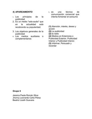 4) APAREAMIENTO                     5.   es      una    técnica    de
                                         comunicación comercial que
1. Los      principios    de   la        intenta fomentar el consumo
   publicidad
2. Es un medio "solo-audio" que
   en     la    actualidad   está
   recobrando su popularidad.       (1) Atención, interés, deseo y
                                    acción
3. Los objetivos generales de la    (5) La publicidad
   publicidad                       (2) la radio
4. Los    medios auxiliares o       (4) Medios en Exteriores o
   complementarios                  Publicidad Exterior, Publicidad
                                    Interior y Publicidad Interior.
                                    (3) Informar, Persuadir y
                                    recordar




Grupo 5

Jessica Paola Román Silva
Jhonny Leonardo Caña Pérez
Beatriz Lizeth Guevara
 