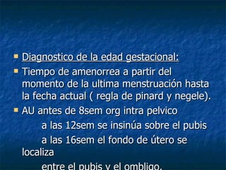 Diagnostico de la edad gestacional: Tiempo de amenorrea a partir del momento de la ultima menstruación hasta la fecha actual ( regla de pinard y negele). AU antes de 8sem org intra pelvico a las 12sem se insinúa sobre el pubis a las 16sem el fondo de útero se localiza entre el pubis y el ombligo.  a las 20sem alcaza el ombligo. 
