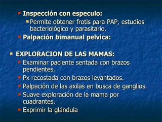 Inspección con especulo: Permite obtener frotis para PAP, estudios bacteriológico y parasitario. Palpación bimanual pelvica: EXPLORACION DE LAS MAMAS: Examinar paciente sentada con brazos    pendientes. Px recostada con brazos levantados. Palpación de las axilas en busca de ganglios. Suave exploración de la mama por cuadrantes. Exprimir la glándula 