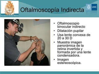 Oftalmoscopía Indirecta

            • Oftalmoscopio
              binocular indirecto
            • Dilatación pupilar
            • Usa lente convexa de
              20 a 30 D
            • Muestra imagen
              panorámica de la
              retina invertida y
              formada por una lente
              condensadora.
            • Imagen
              estereoscópica.
 