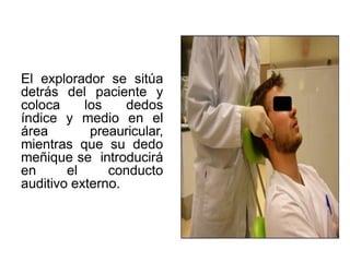 El explorador se sitúa
detrás del paciente y
coloca los dedos
índice y medio en el
área preauricular,
mientras que su dedo
meñique se introducirá
en el conducto
auditivo externo.
 