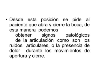 • Desde esta posición se pide al
paciente que abra y cierre la boca, de
esta manera podemos
obtener signos patológicos
de la articulación como son los
ruidos articulares, o la presencia de
dolor durante los movimientos de
apertura y cierre.
 