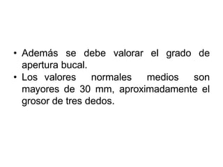 • Además se debe valorar el grado de
apertura bucal.
• Los valores normales medios son
mayores de 30 mm, aproximadamente el
grosor de tres dedos.
 