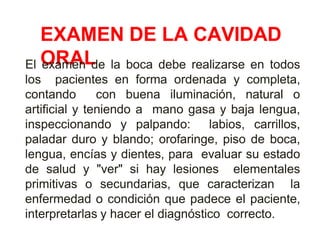 EXAMEN DE LA CAVIDAD
ORAL
El examen de la boca debe realizarse en todos
los pacientes en forma ordenada y completa,
contando con buena iluminación, natural o
artificial y teniendo a mano gasa y baja lengua,
inspeccionando y palpando: labios, carrillos,
paladar duro y blando; orofaringe, piso de boca,
lengua, encías y dientes, para evaluar su estado
de salud y "ver" si hay lesiones elementales
primitivas o secundarias, que caracterizan la
enfermedad o condición que padece el paciente,
interpretarlas y hacer el diagnóstico correcto.
 
