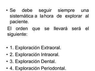 • Se debe seguir siempre una
sistemática a lahora de explorar al
paciente.
El orden que se llevará será el
siguiente:
• 1. Exploración Extraoral.
• 2. Exploración Intraoral.
• 3. Exploración Dental.
• 4. Exploración Periodontal.
 