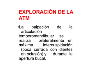 EXPLORACIÓN DE LA
ATM
•La palpación de la
articulación
temporomandibular se
realiza bilateralmente en
máxima intercuspidación
(boca cerrada con dientes
en oclusión) y durante la
apertura bucal.
 