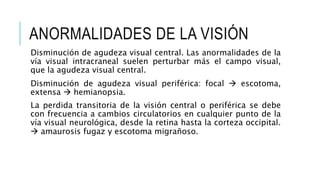 ANORMALIDADES DE LA VISIÓN
Disminución de agudeza visual central. Las anormalidades de la
vía visual intracraneal suelen perturbar más el campo visual,
que la agudeza visual central.
Disminución de agudeza visual periférica: focal  escotoma,
extensa  hemianopsia.
La perdida transitoria de la visión central o periférica se debe
con frecuencia a cambios circulatorios en cualquier punto de la
vía visual neurológica, desde la retina hasta la corteza occipital.
 amaurosis fugaz y escotoma migrañoso.
 