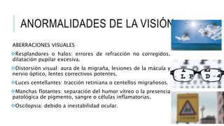 ANORMALIDADES DE LA VISIÓN
ABERRACIONES VISUALES
Resplandores o halos: errores de refracción no corregidos,
dilatación pupilar excesiva.
Distorsión visual: aura de la migraña, lesiones de la mácula y
nervio óptico, lentes correctivos potentes.
Luces centellantes: tracción retiniana o centellos migrañosos.
Manchas flotantes: separación del humor vítreo o la presencia
patológica de pigmento, sangre o células inflamatorias.
Oscilopsia: debido a inestabilidad ocular.
 