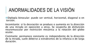 ANORMALIDADES DE LA VISIÓN
Diplopía binocular: puede ser vertical, horizontal, diagonal o en
torsión.
Incomitante: si la desviación se produce o aumenta en la dirección
de una mirada en oposición a otras. Se sospecha de disfunción
neuromuscular por restricción mecánica a la rotación del globo
ocular.
Comitante: permanece constante es independiente de la dirección
de la mirada, suele deberse a estrabismos de la infancia o de larga
duración.
 
