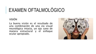 EXAMEN OFTALMOLÓGICO
VISIÓN
La buena visión es el resultado de
una combinación de una vía visual
neurológica intacta, un ojo sano de
manera estructural y el enfoque
ocular apropiado.
 