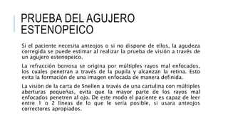 PRUEBA DEL AGUJERO
ESTENOPEICO
Si el paciente necesita anteojos o si no dispone de ellos, la agudeza
corregida se puede estimar al realizar la prueba de visión a través de
un agujero estenopeico.
La refracción borrosa se origina por múltiples rayos mal enfocados,
los cuales penetran a través de la pupila y alcanzan la retina. Esto
evita la formación de una imagen enfocada de manera definida.
La visión de la carta de Snellen a través de una cartulina con múltiples
aberturas pequeñas, evita que la mayor parte de los rayos mal
enfocados penetren al ojo. De este modo el paciente es capaz de leer
entre 1 o 2 líneas de lo que le sería posible, si usara anteojos
correctores apropiados.
 