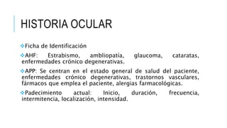 HISTORIA OCULAR
Ficha de Identificación
AHF: Estrabismo, ambliopatía, glaucoma, cataratas,
enfermedades crónico degenerativas.
APP: Se centran en el estado general de salud del paciente,
enfermedades crónico degenerativas, trastornos vasculares,
fármacos que emplea el paciente, alergias farmacológicas.
Padecimiento actual: Inicio, duración, frecuencia,
intermitencia, localización, intensidad.
 