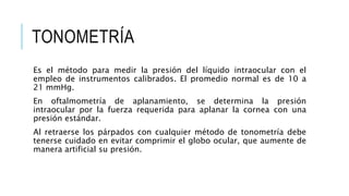 TONOMETRÍA
Es el método para medir la presión del líquido intraocular con el
empleo de instrumentos calibrados. El promedio normal es de 10 a
21 mmHg.
En oftalmometría de aplanamiento, se determina la presión
intraocular por la fuerza requerida para aplanar la cornea con una
presión estándar.
Al retraerse los párpados con cualquier método de tonometría debe
tenerse cuidado en evitar comprimir el globo ocular, que aumente de
manera artificial su presión.
 