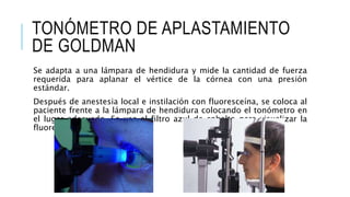 TONÓMETRO DE APLASTAMIENTO
DE GOLDMAN
Se adapta a una lámpara de hendidura y mide la cantidad de fuerza
requerida para aplanar el vértice de la córnea con una presión
estándar.
Después de anestesia local e instilación con fluoresceína, se coloca al
paciente frente a la lámpara de hendidura colocando el tonómetro en
el lugar adecuado. Se usa el filtro azul de cobalto para visualizar la
fluorescencia.
 