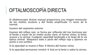 OFTALMOSCOPÍA DIRECTA
El oftalmoscopio directo manual proporciona una imagen monocular
de los medios oculares y del fondo amplificada 15 veces de la
normal.
Examen del segmento anterior
Examen del reflejo rojo: se forma por reflexión del haz luminoso por
el fondo a través de un medio ocular claro, el humor vítreo, la lente,
acuosa y la córnea. Cualquier opacidad localizada a lo largo de la vía
óptica central bloqueará todo o parte del reflejo rojo y aparece un
punto o una sombra.
Si la opacidad se mueve o flota  Dentro del humor vítreo
Si la opacidad permanece inmóvil  Está en la lente o sobre la córnea
 