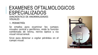 EXAMENES OFTALMOLOGICOS
ESPECIALIZADOS
DIAGNOSTICO DE ANORMALIDADES
VISUALES
1. PERIMETRÍA
Se emplea para examinar los campos
visuales central y periférico, mide la función
combinada de retina, nervio óptico y vía
visual intracraneal.
Sirve para detectar o vigilar pérdidas en el
campo visual.
 