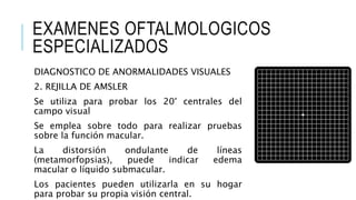 EXAMENES OFTALMOLOGICOS
ESPECIALIZADOS
DIAGNOSTICO DE ANORMALIDADES VISUALES
2. REJILLA DE AMSLER
Se utiliza para probar los 20° centrales del
campo visual
Se emplea sobre todo para realizar pruebas
sobre la función macular.
La distorsión ondulante de líneas
(metamorfopsias), puede indicar edema
macular o líquido submacular.
Los pacientes pueden utilizarla en su hogar
para probar su propia visión central.
 